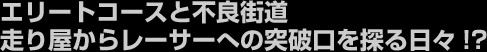 エリートコースと不良街道、走り屋からレーサーへの突破口を探る日々！？